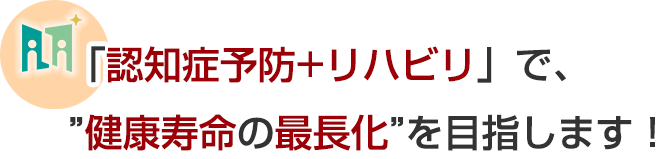 「認知機能低下予防+リハビリ」で、健康寿命の最長化を目指します！
