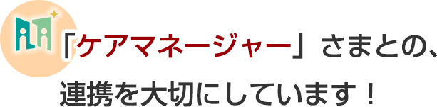 「ケアマネージャー」さまとの、連携を大切にしています！