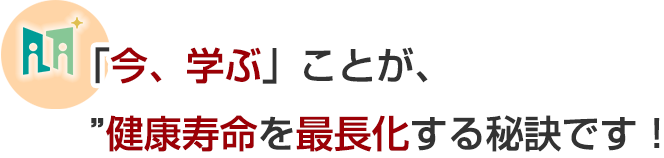 今、学ぶことが、健康寿命を最長化する秘訣です